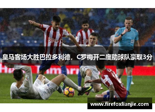 皇马客场大胜巴拉多利德，C罗梅开二度助球队豪取3分