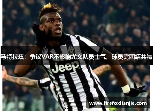 马特拉兹：争议VAR不影响尤文队员士气，球员需团结共赢