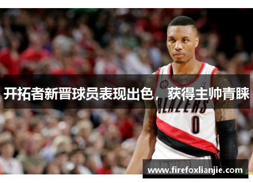 开拓者新晋球员表现出色，获得主帅青睐